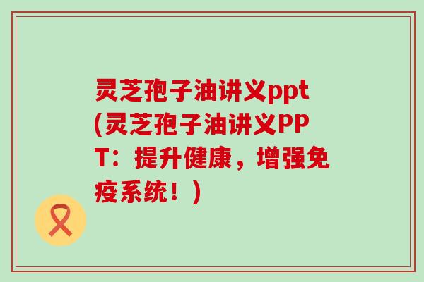 灵芝孢子油讲义ppt(灵芝孢子油讲义PPT：提升健康，增强免疫系统！)