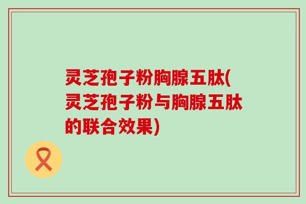 灵芝孢子粉胸腺五肽(灵芝孢子粉与胸腺五肽的联合效果)
