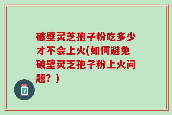 破壁灵芝孢子粉吃多少才不会上火(如何避免破壁灵芝孢子粉上火问题？)