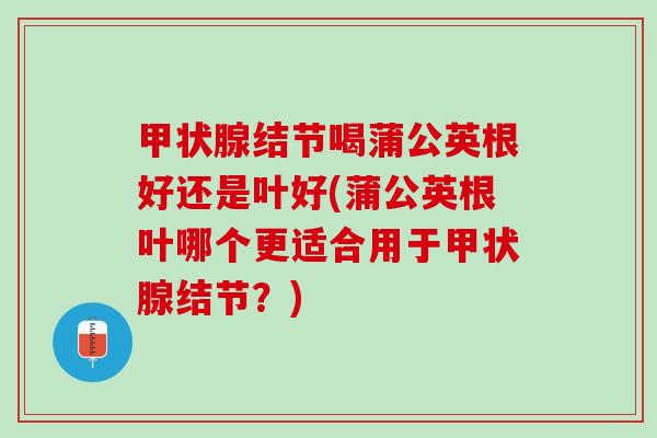 甲状腺结节喝蒲公英根好还是叶好(蒲公英根叶哪个更适合用于甲状腺结节？)