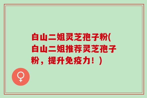 白山二姐灵芝孢子粉(白山二姐推荐灵芝孢子粉，提升免疫力！)