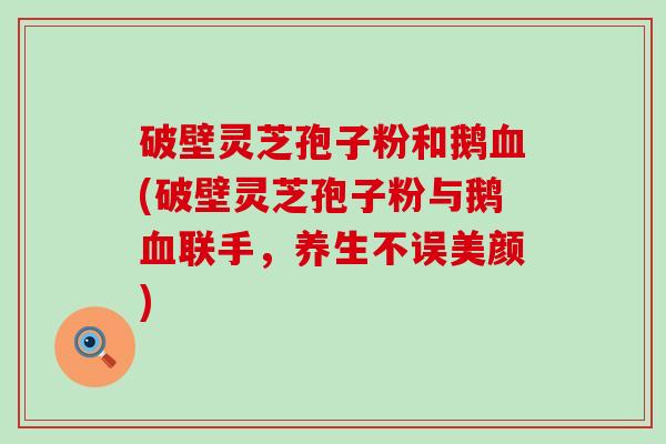 破壁灵芝孢子粉和鹅血(破壁灵芝孢子粉与鹅血联手，养生不误美颜)