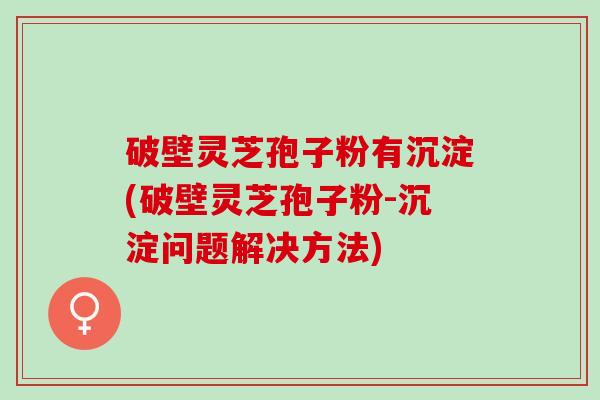 破壁灵芝孢子粉有沉淀(破壁灵芝孢子粉-沉淀问题解决方法)