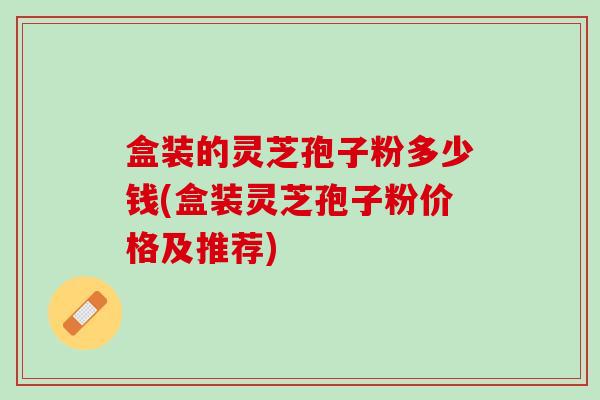 盒装的灵芝孢子粉多少钱(盒装灵芝孢子粉价格及推荐) 盒装的灵芝孢子粉多少钱(盒装灵芝孢子粉价格及推荐)