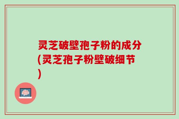灵芝破壁孢子粉的成分(灵芝孢子粉壁破细节)