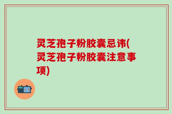 灵芝孢子粉胶囊忌讳(灵芝孢子粉胶囊注意事项) 灵芝孢子粉胶囊忌讳(灵芝孢子粉胶囊注意事项)