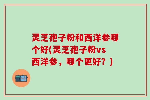 灵芝孢子粉和西洋参哪个好(灵芝孢子粉vs西洋参，哪个更好？)