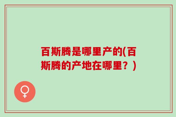 百斯腾是哪里产的(百斯腾的产地在哪里？)