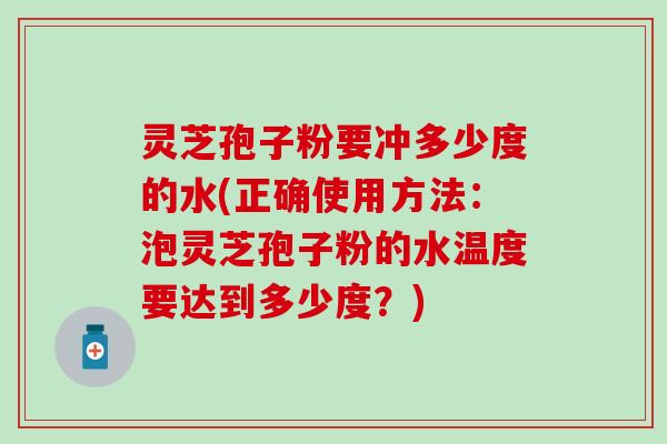 灵芝孢子粉要冲多少度的水(正确使用方法：泡灵芝孢子粉的水温度要达到多少度？)