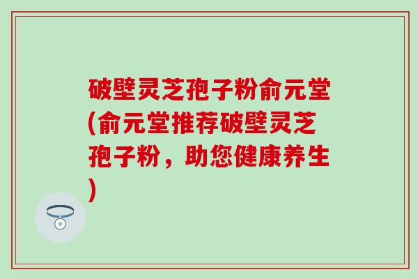 破壁灵芝孢子粉俞元堂(俞元堂推荐破壁灵芝孢子粉，助您健康养生)