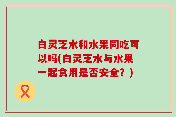 白灵芝水和水果同吃可以吗(白灵芝水与水果一起食用是否安全？)