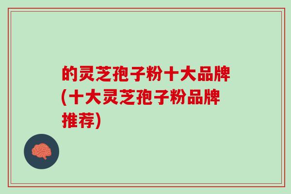的灵芝孢子粉十大品牌(十大灵芝孢子粉品牌推荐)