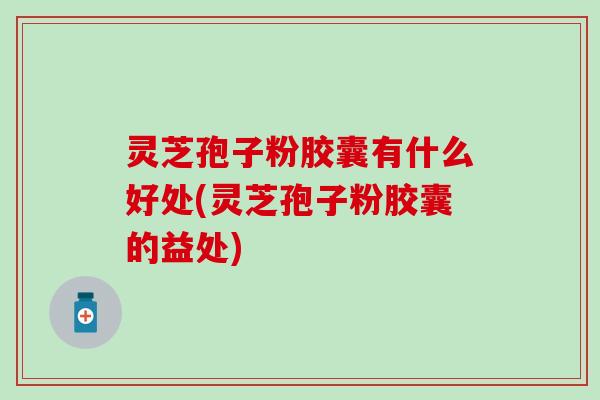 灵芝孢子粉胶囊有什么好处(灵芝孢子粉胶囊的益处)