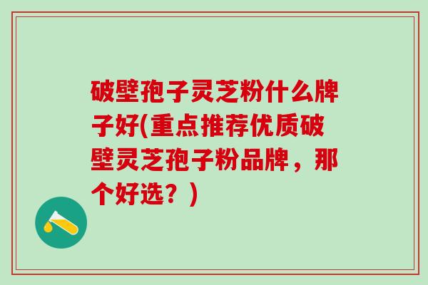 破壁孢子灵芝粉什么牌子好(重点推荐优质破壁灵芝孢子粉品牌，那个好选？)