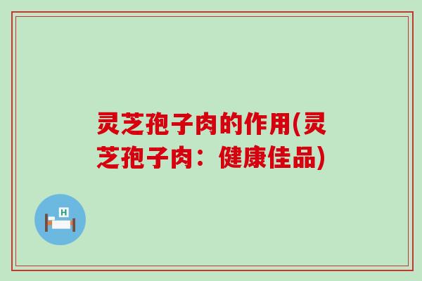 灵芝孢子肉的作用(灵芝孢子肉：健康佳品)