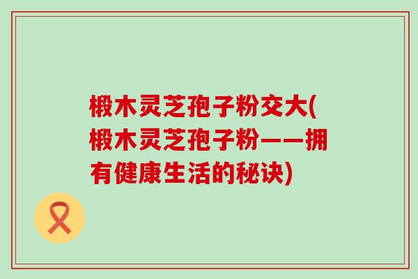 椴木灵芝孢子粉交大(椴木灵芝孢子粉——拥有健康生活的秘诀) 椴木灵芝孢子粉交大(椴木灵芝孢子粉——拥有健康生活的秘诀)