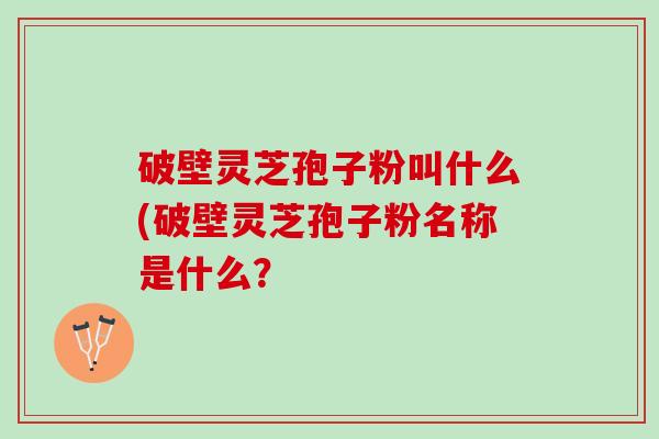 破壁灵芝孢子粉叫什么(破壁灵芝孢子粉名称是什么? 破壁灵芝孢子粉叫什么(破壁灵芝孢子粉名称是什么?