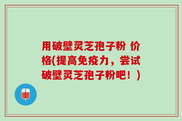 用破壁灵芝孢子粉 价格(提高免疫力，尝试破壁灵芝孢子粉吧！)