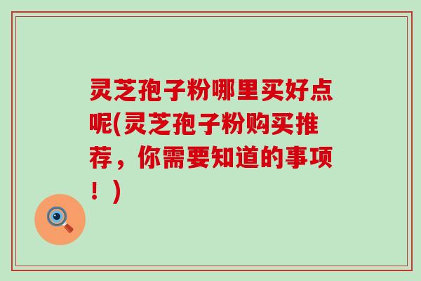 灵芝孢子粉哪里买好点呢(灵芝孢子粉购买推荐，你需要知道的事项！)