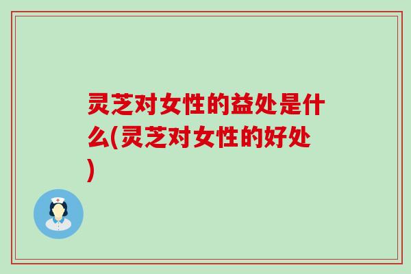 灵芝对女性的益处是什么(灵芝对女性的好处)