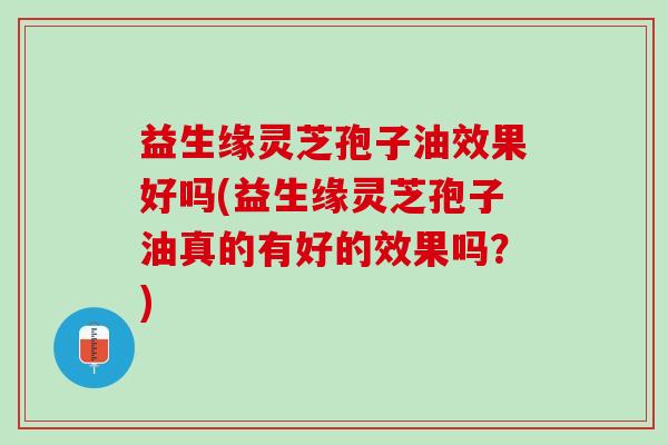 益生缘灵芝孢子油效果好吗(益生缘灵芝孢子油真的有好的效果吗？)
