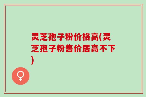 灵芝孢子粉价格高(灵芝孢子粉售价居高不下)