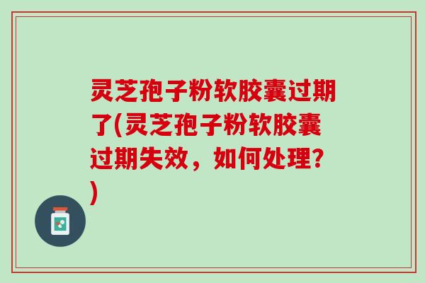灵芝孢子粉软胶囊过期了(灵芝孢子粉软胶囊过期失效，如何处理？)