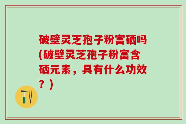 破壁灵芝孢子粉富硒吗(破壁灵芝孢子粉富含硒元素，具有什么功效？)