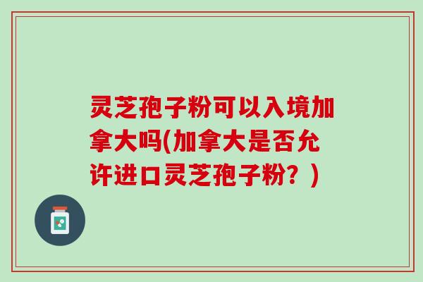 灵芝孢子粉可以入境加拿大吗(加拿大是否允许进口灵芝孢子粉？)