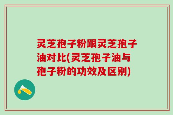灵芝孢子粉跟灵芝孢子油对比(灵芝孢子油与孢子粉的功效及区别)
