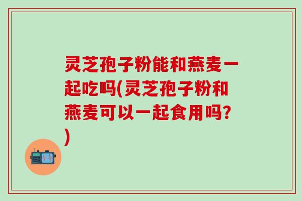 灵芝孢子粉能和燕麦一起吃吗(灵芝孢子粉和燕麦可以一起食用吗？)