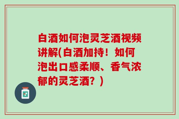 白酒如何泡灵芝酒视频讲解(白酒加持！如何泡出口感柔顺、香气浓郁的灵芝酒？)