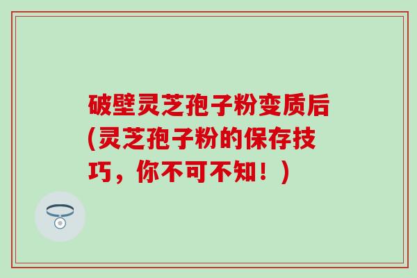 破壁灵芝孢子粉变质后(灵芝孢子粉的保存技巧，你不可不知！)