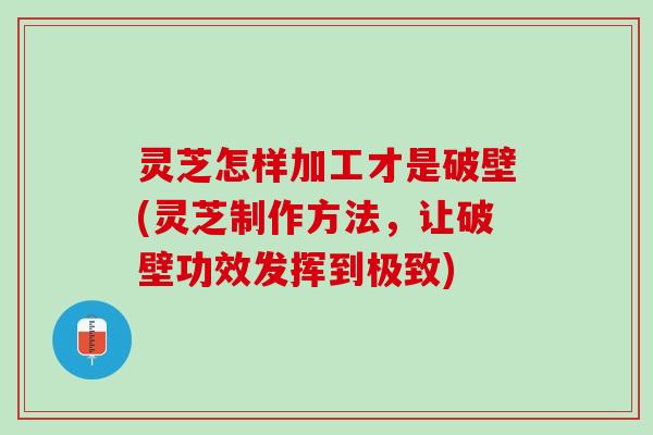 灵芝怎样加工才是破壁(灵芝制作方法，让破壁功效发挥到极致)