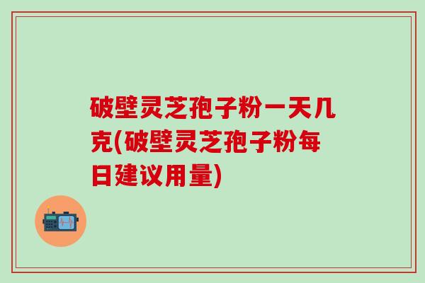 破壁灵芝孢子粉一天几克(破壁灵芝孢子粉每日建议用量)