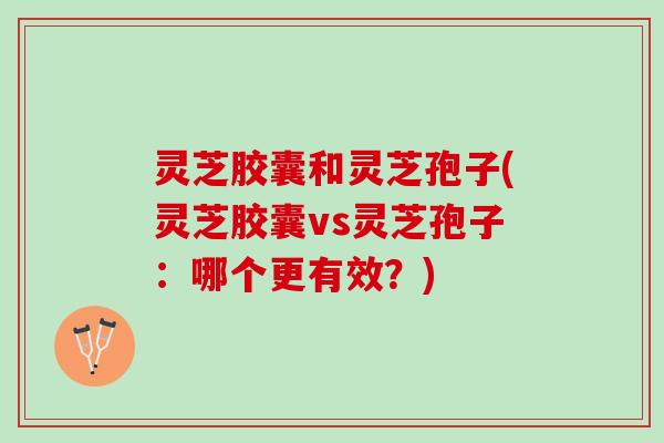 灵芝胶囊和灵芝孢子(灵芝胶囊vs灵芝孢子:哪个更有效?) 灵芝胶囊和灵芝孢子(灵芝胶囊vs灵芝孢子:哪个更有效?)