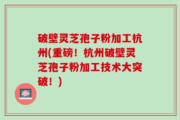 破壁灵芝孢子粉加工杭州(重磅！杭州破壁灵芝孢子粉加工技术大突破！)