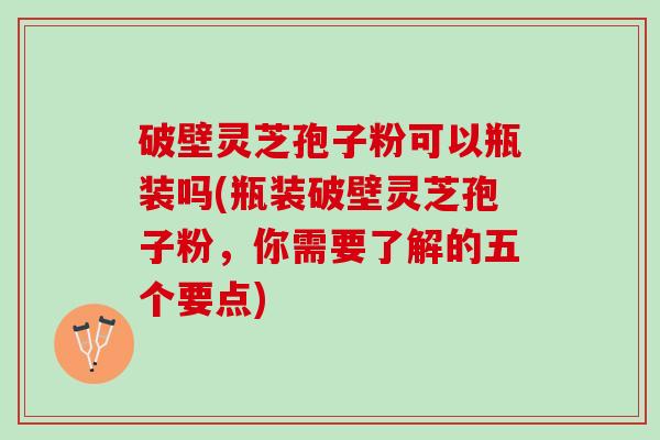 破壁灵芝孢子粉可以瓶装吗(瓶装破壁灵芝孢子粉，你需要了解的五个要点)