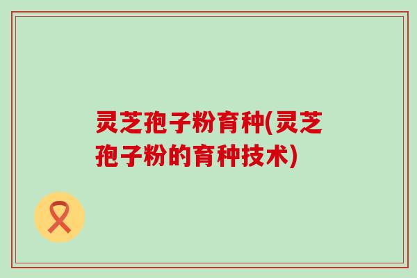 灵芝孢子粉育种(灵芝孢子粉的育种技术)