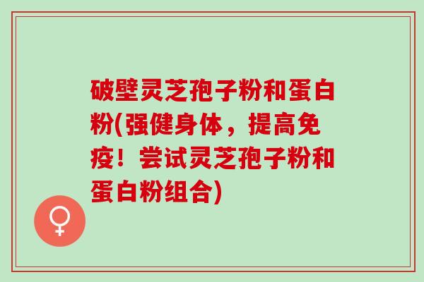 破壁灵芝孢子粉和蛋白粉(强健身体，提高免疫！尝试灵芝孢子粉和蛋白粉组合)