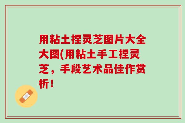 用粘土捏灵芝图片大全大图(用粘土手工捏灵芝，手段艺术品佳作赏析！