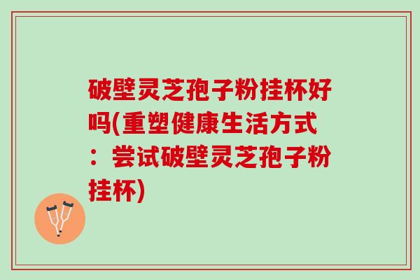 破壁灵芝孢子粉挂杯好吗(重塑健康生活方式：尝试破壁灵芝孢子粉挂杯)