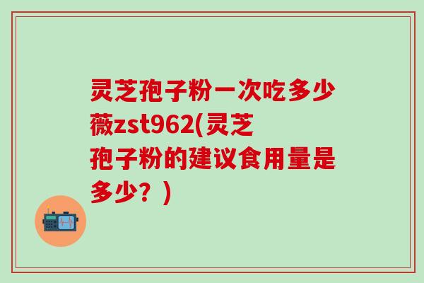 灵芝孢子粉一次吃多少薇zst962(灵芝孢子粉的建议食用量是多少？)