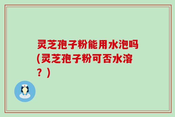 灵芝孢子粉能用水泡吗(灵芝孢子粉可否水溶？)