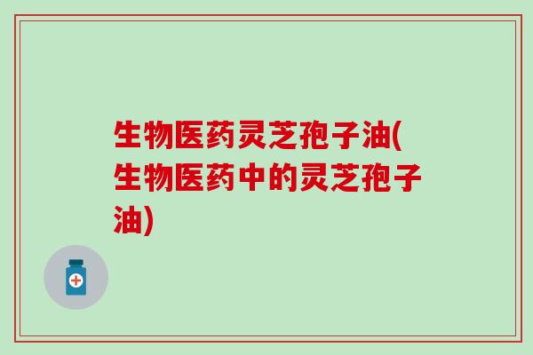 生物医药灵芝孢子油(生物医药中的灵芝孢子油)