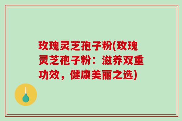 玫瑰灵芝孢子粉(玫瑰灵芝孢子粉：滋养双重功效，健康美丽之选)