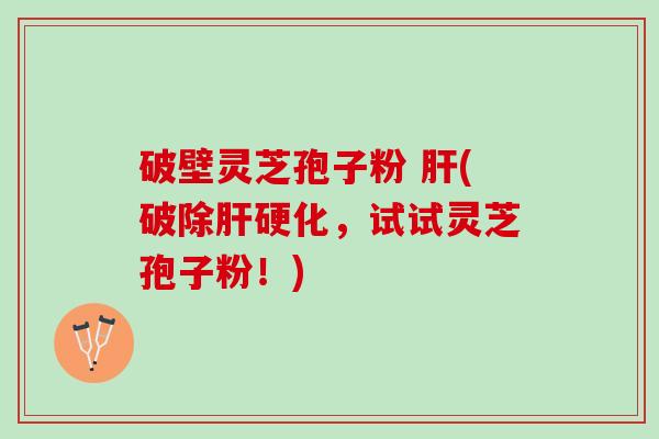 破壁灵芝孢子粉 肝(破除肝硬化，试试灵芝孢子粉！)