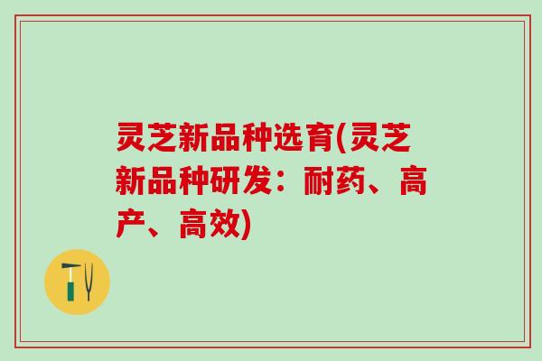 灵芝新品种选育(灵芝新品种研发：耐药、高产、高效)