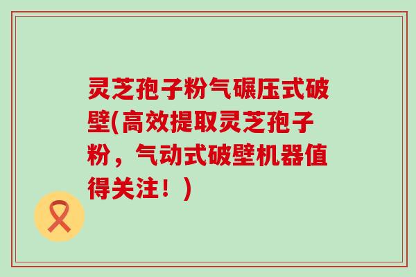 灵芝孢子粉气碾压式破壁(高效提取灵芝孢子粉，气动式破壁机器值得关注！)