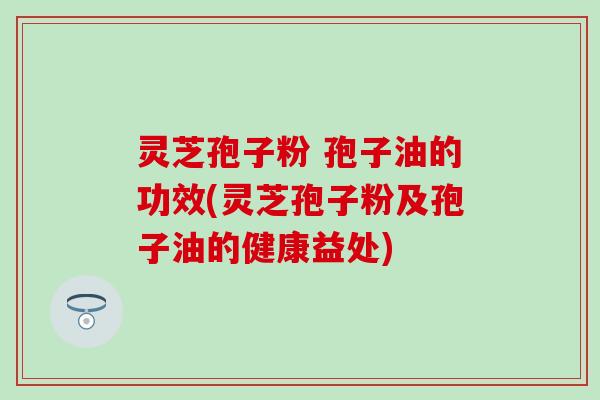 灵芝孢子粉 孢子油的功效(灵芝孢子粉及孢子油的健康益处)